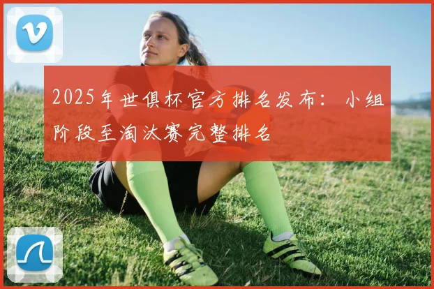 2025年世俱杯官方排名发布：小组阶段至淘汰赛完整排名
