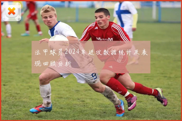 法甲球员2024年进攻数据统计及表现回顾分析