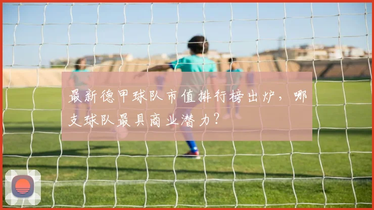 最新德甲球队市值排行榜出炉，哪支球队最具商业潜力？