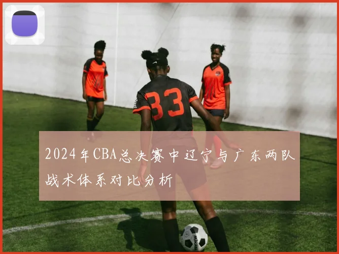 2024年CBA总决赛中辽宁与广东两队战术体系对比分析